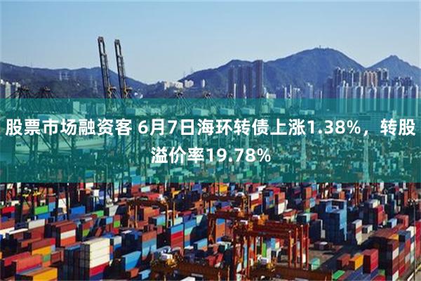 股票市场融资客 6月7日海环转债上涨1.38%，转股溢价率19.78%