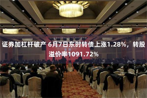 证券加杠杆破产 6月7日东时转债上涨1.28%，转股溢价率1091.72%