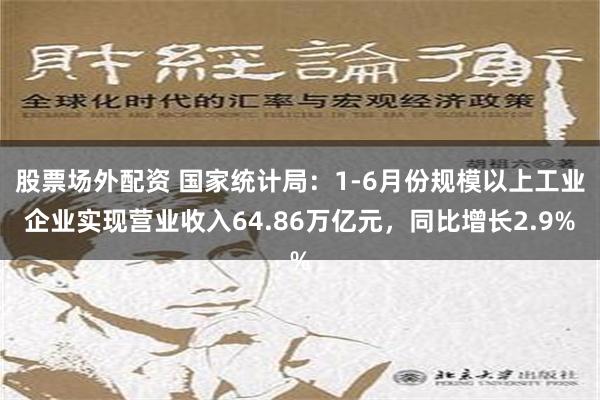 股票场外配资 国家统计局：1-6月份规模以上工业企业实现营业收入64.86万亿元，同比增长2.9%