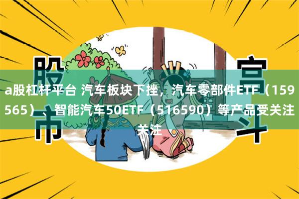 a股杠杆平台 汽车板块下挫，汽车零部件ETF（159565）、智能汽车50ETF（516590）等产品受关注