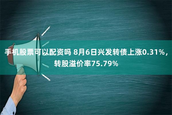 手机股票可以配资吗 8月6日兴发转债上涨0.31%，转股溢价率75.79%