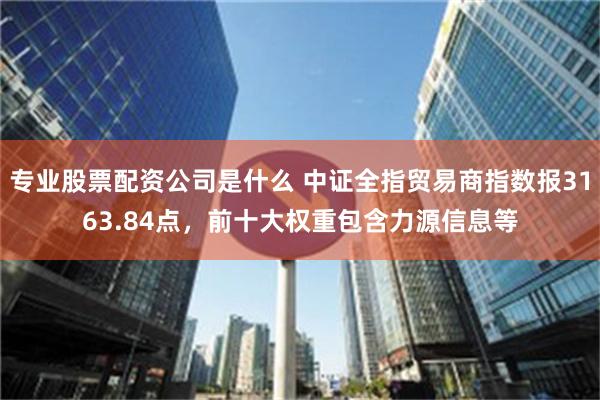 专业股票配资公司是什么 中证全指贸易商指数报3163.84点，前十大权重包含力源信息等