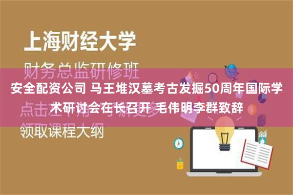 安全配资公司 马王堆汉墓考古发掘50周年国际学术研讨会在长召开 毛伟明李群致辞