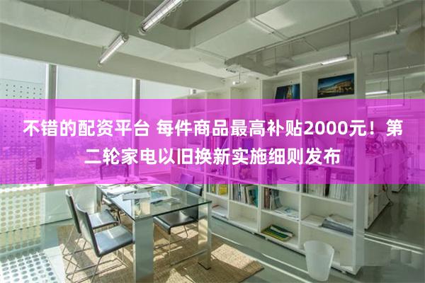 不错的配资平台 每件商品最高补贴2000元！第二轮家电以旧换新实施细则发布