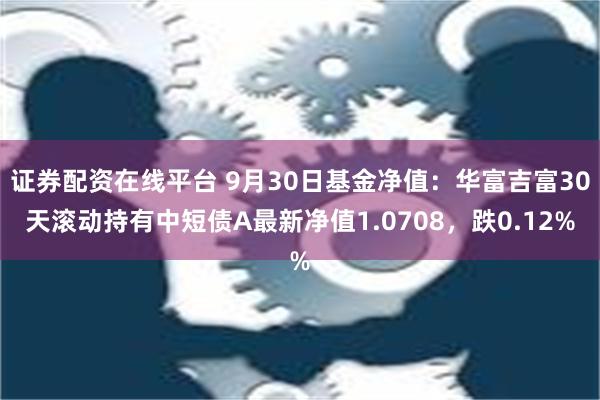 证券配资在线平台 9月30日基金净值：华富吉富30天滚动持有中短债A最新净值1.0708，跌0.12%