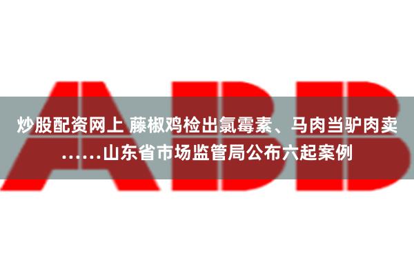 炒股配资网上 藤椒鸡检出氯霉素、马肉当驴肉卖……山东省市场监管局公布六起案例