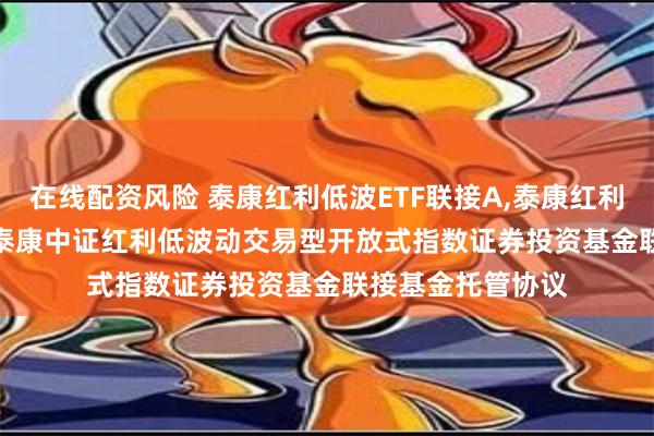 在线配资风险 泰康红利低波ETF联接A,泰康红利低波ETF联接C: 泰康中证红利低波动交易型开放式指数证券投资基金联接基金托管协议