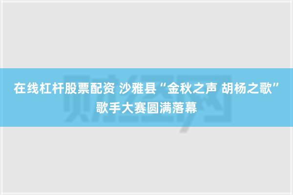 在线杠杆股票配资 沙雅县“金秋之声 胡杨之歌”歌手大赛圆满落幕