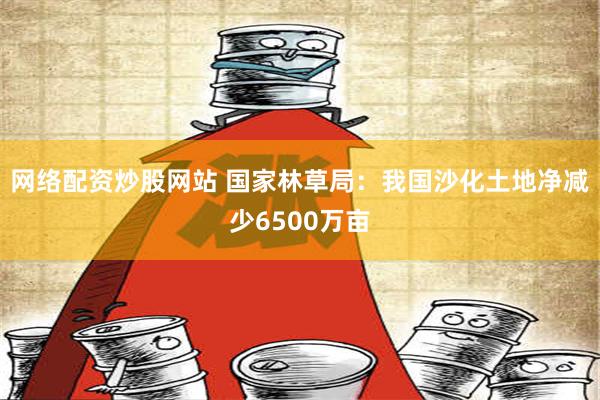 网络配资炒股网站 国家林草局：我国沙化土地净减少6500万亩