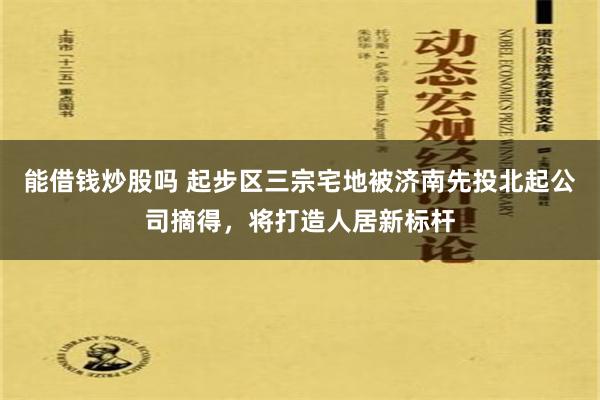 能借钱炒股吗 起步区三宗宅地被济南先投北起公司摘得，将打造人居新标杆