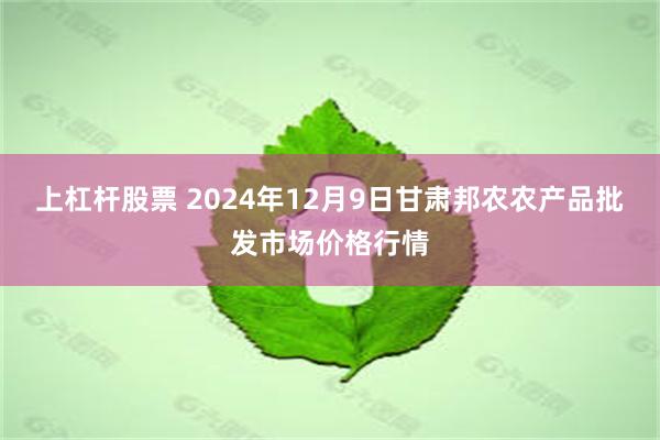 上杠杆股票 2024年12月9日甘肃邦农农产品批发市场价格行情