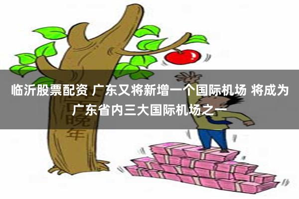 临沂股票配资 广东又将新增一个国际机场 将成为广东省内三大国际机场之一