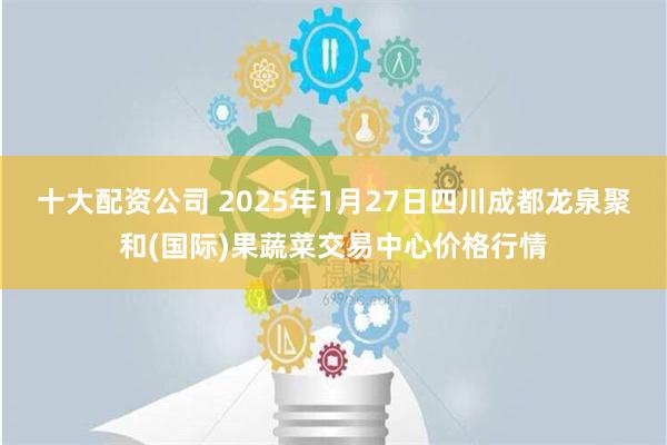 十大配资公司 2025年1月27日四川成都龙泉聚和(国际)果蔬菜交易中心价格行情